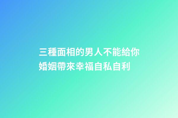 三種面相的男人不能給你婚姻帶來幸福自私自利