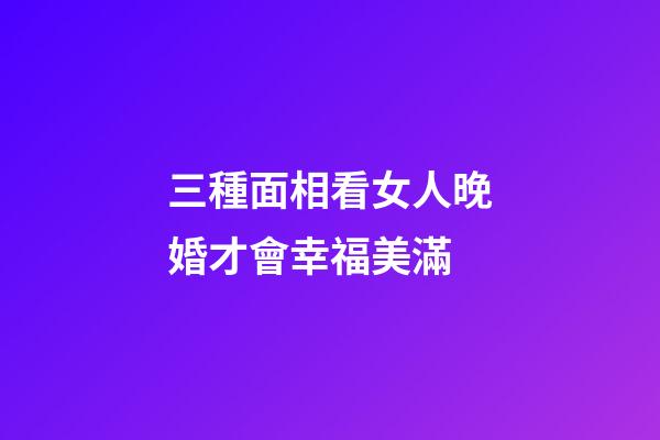 三種面相看女人晚婚才會幸福美滿