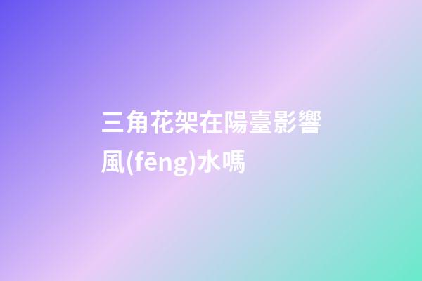 三角花架在陽臺影響風(fēng)水嗎