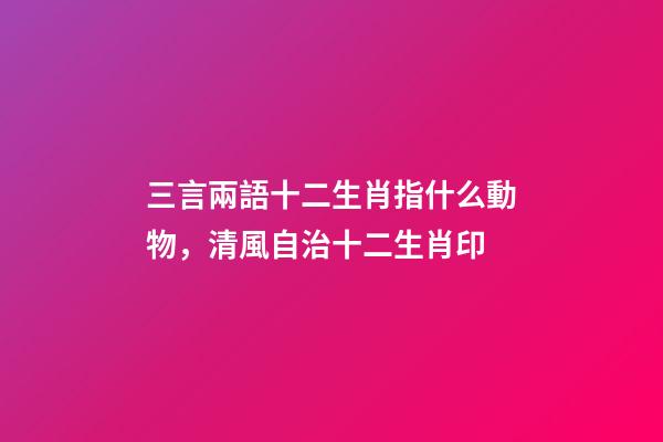 三言兩語十二生肖指什么動物，清風自治十二生肖印-第1張-觀點-玄機派