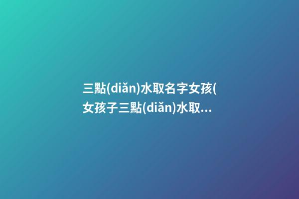 三點(diǎn)水取名字女孩(女孩子三點(diǎn)水取名字有哪些字)
