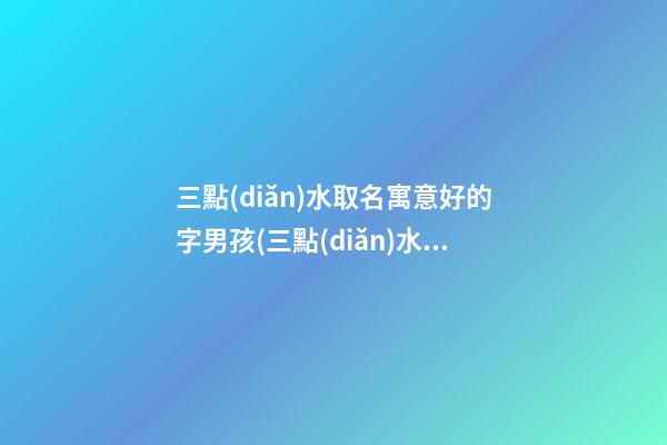 三點(diǎn)水取名寓意好的字男孩(三點(diǎn)水寓意好的男孩的名字)