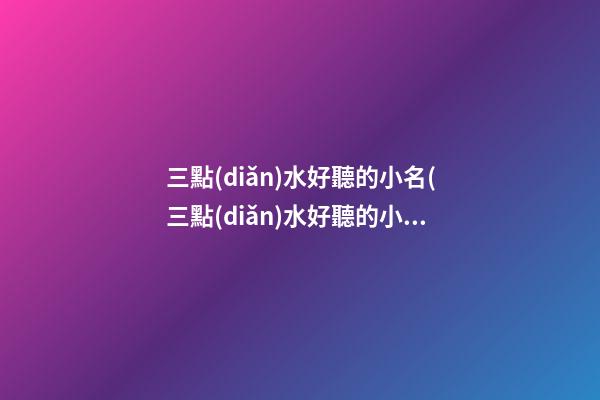 三點(diǎn)水好聽的小名(三點(diǎn)水好聽的小名男孩)