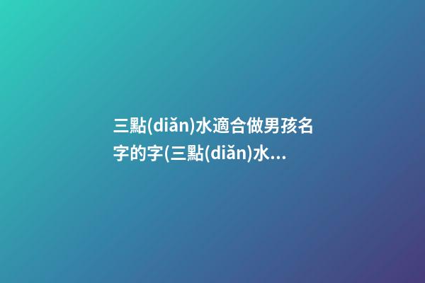 三點(diǎn)水適合做男孩名字的字(三點(diǎn)水的字男孩名字好聽的男孩名字大全)