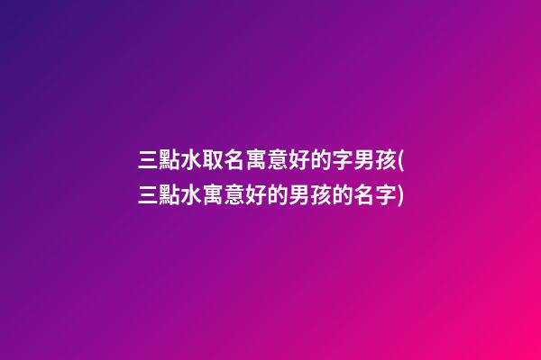 三點水取名寓意好的字男孩(三點水寓意好的男孩的名字)