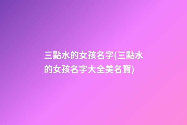 三點水的女孩名字(三點水的女孩名字大全美名寶)