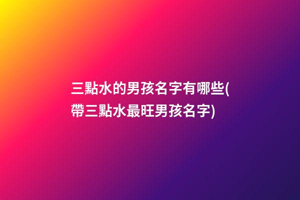 三點水的男孩名字有哪些(帶三點水最旺男孩名字)