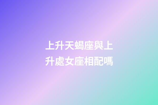 上升天蝎座與上升處女座相配嗎-第1張-星座運勢-玄機派