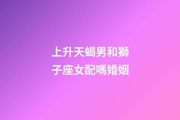 上升天蝎男和獅子座女配嗎婚姻-第1張-星座運勢-玄機派