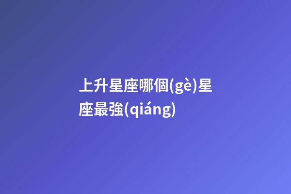 上升星座哪個(gè)星座最強(qiáng)-第1張-星座運(yùn)勢-玄機(jī)派
