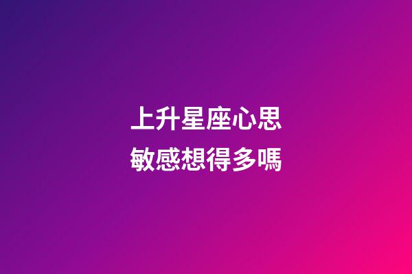 上升星座心思敏感想得多嗎-第1張-星座運勢-玄機派