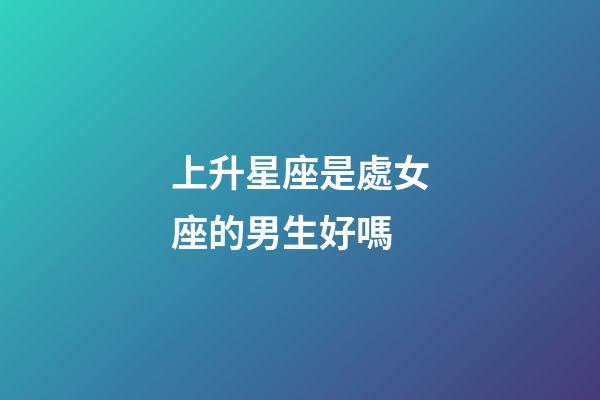 上升星座是處女座的男生好嗎-第1張-星座運勢-玄機派