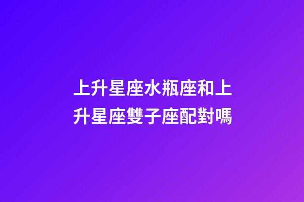 上升星座水瓶座和上升星座雙子座配對嗎-第1張-星座運勢-玄機派