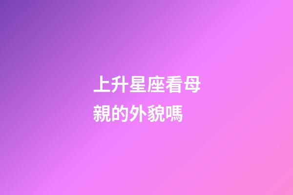 上升星座看母親的外貌嗎-第1張-星座運勢-玄機派