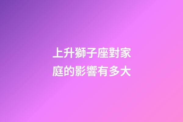 上升獅子座對家庭的影響有多大-第1張-星座運勢-玄機派