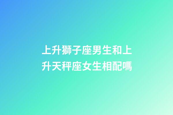 上升獅子座男生和上升天秤座女生相配嗎-第1張-星座運勢-玄機派