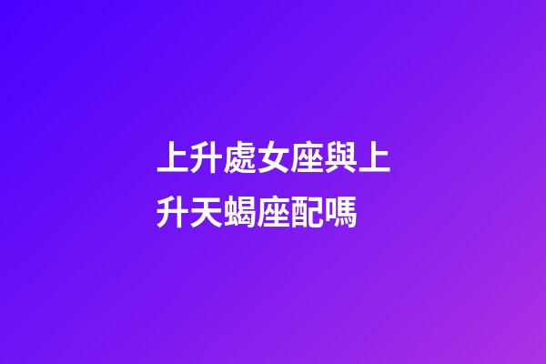 上升處女座與上升天蝎座配嗎-第1張-星座運勢-玄機派