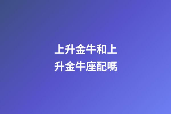 上升金牛和上升金牛座配嗎-第1張-星座運(yùn)勢(shì)-玄機(jī)派
