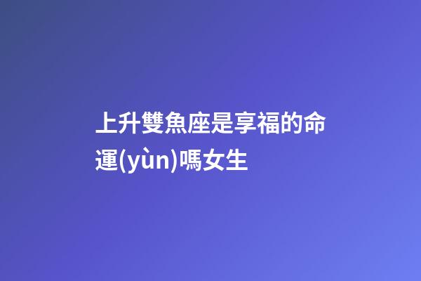 上升雙魚座是享福的命運(yùn)嗎女生-第1張-星座運(yùn)勢-玄機(jī)派