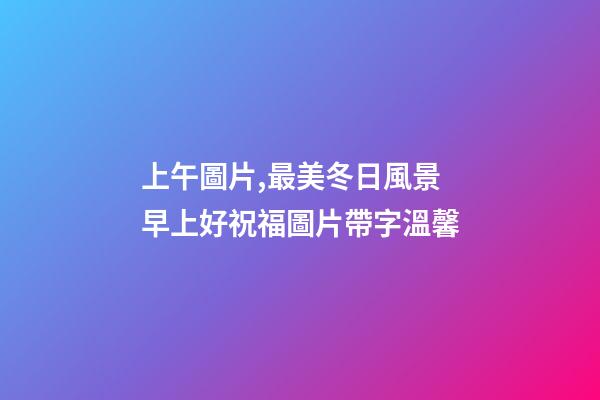 上午圖片,最美冬日風景早上好祝福圖片帶字溫馨-第1張-觀點-玄機派