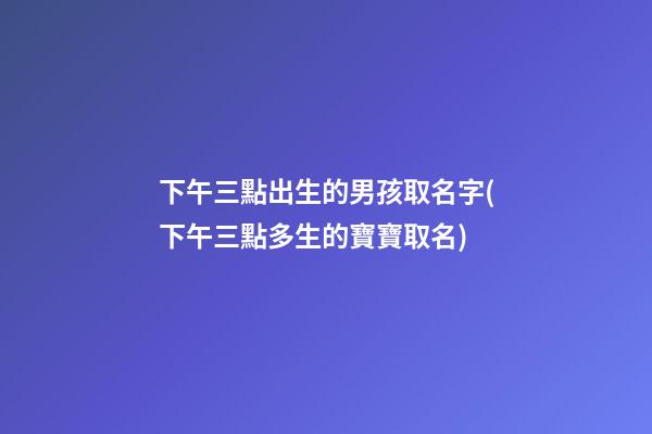 下午三點出生的男孩取名字(下午三點多生的寶寶取名)