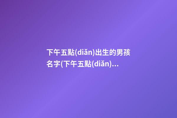 下午五點(diǎn)出生的男孩名字(下午五點(diǎn)出生的男孩名字大全)