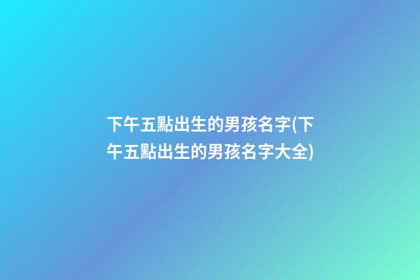 下午五點出生的男孩名字(下午五點出生的男孩名字大全)