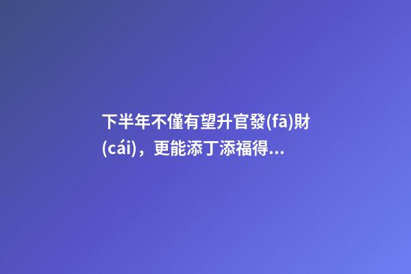 下半年不僅有望升官發(fā)財(cái)，更能添丁添福得貴子的生肖-第1張-觀點(diǎn)-玄機(jī)派