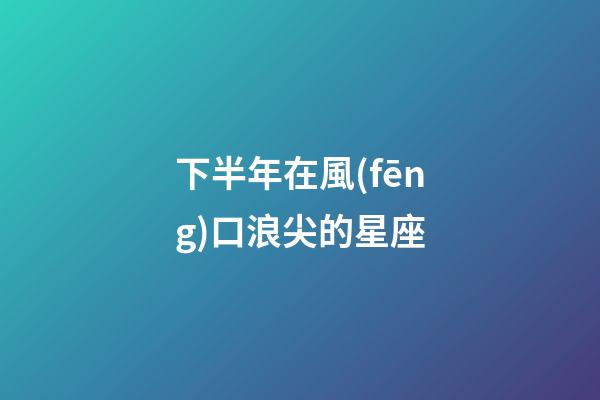 下半年在風(fēng)口浪尖的星座-第1張-星座運(yùn)勢(shì)-玄機(jī)派