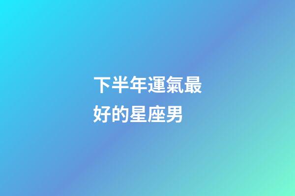 下半年運氣最好的星座男-第1張-星座運勢-玄機派