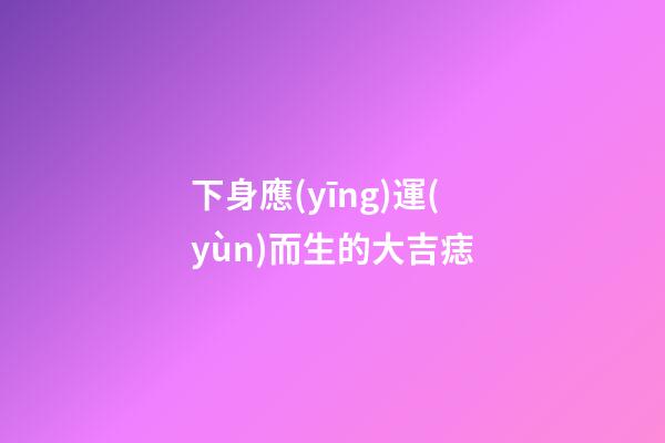 下身應(yīng)運(yùn)而生的大吉痣