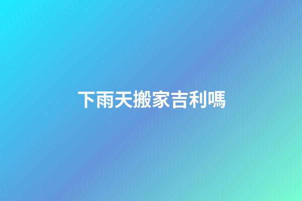 下雨天搬家吉利嗎