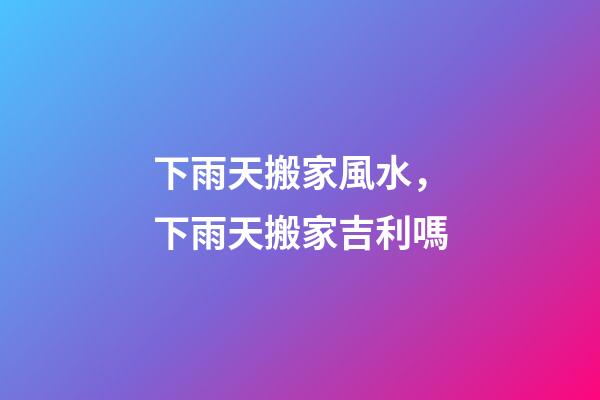 下雨天搬家風水，下雨天搬家吉利嗎