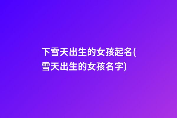 下雪天出生的女孩起名(雪天出生的女孩名字)