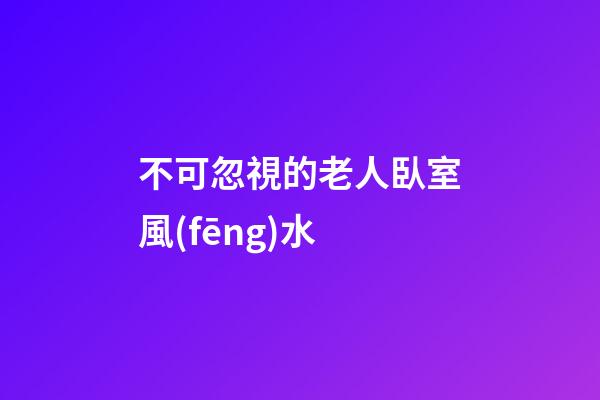 不可忽視的老人臥室風(fēng)水