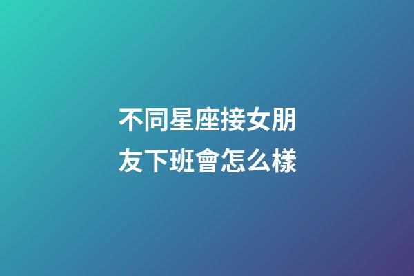 不同星座接女朋友下班會怎么樣-第1張-星座運勢-玄機派