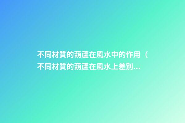 不同材質的葫蘆在風水中的作用（不同材質的葫蘆在風水上差別）