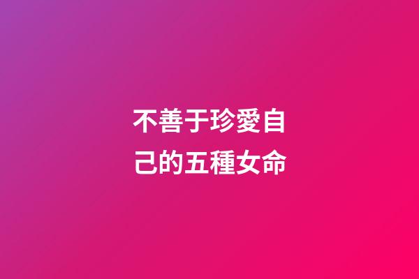 不善于珍愛自己的五種女命