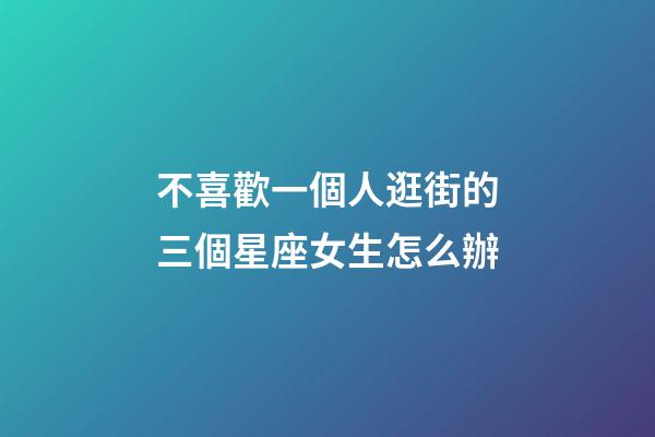 不喜歡一個人逛街的三個星座女生怎么辦-第1張-星座運勢-玄機派