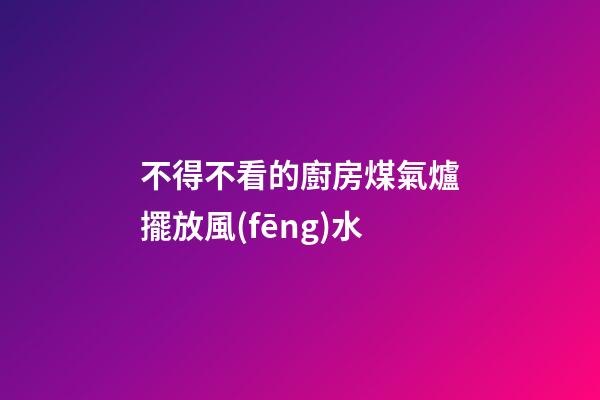 不得不看的廚房煤氣爐擺放風(fēng)水