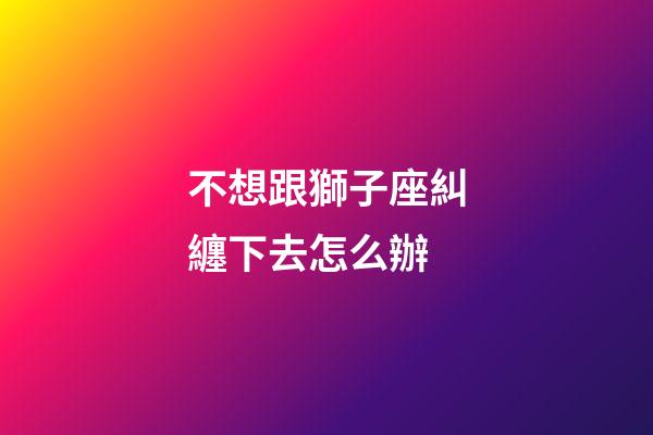 不想跟獅子座糾纏下去怎么辦-第1張-星座運勢-玄機派