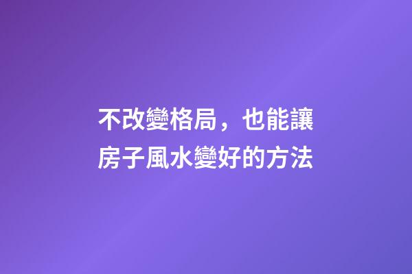 不改變格局，也能讓房子風水變好的方法