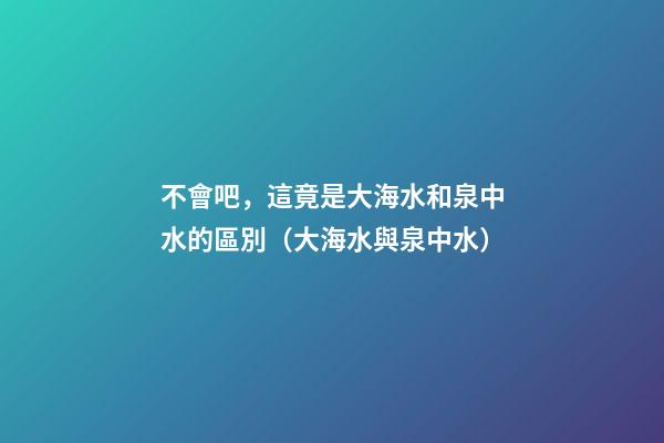 不會吧，這竟是大海水和泉中水的區別（大海水與泉中水）