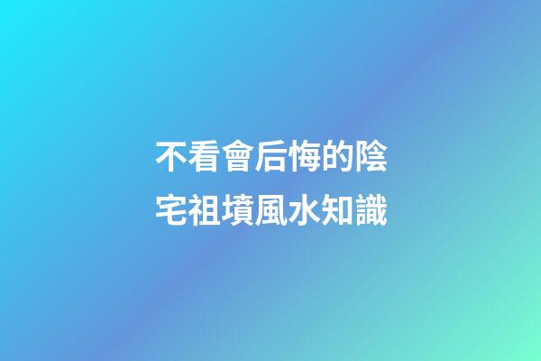 不看會后悔的陰宅祖墳風水知識