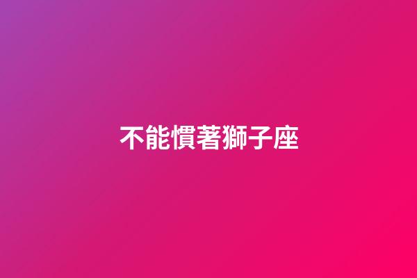 不能慣著獅子座-第1張-星座運勢-玄機派