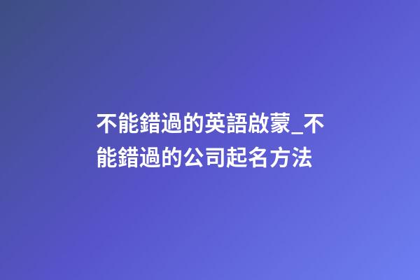 不能錯過的英語啟蒙_不能錯過的公司起名方法-第1張-公司起名-玄機派