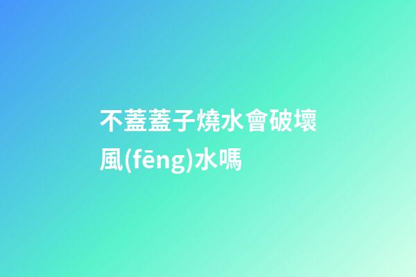 不蓋蓋子燒水會破壞風(fēng)水嗎