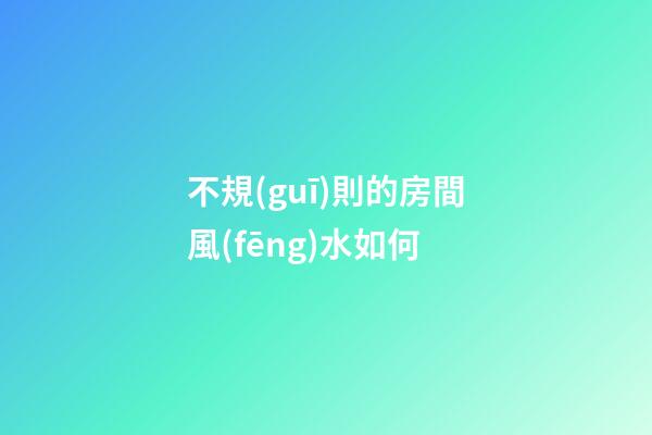 不規(guī)則的房間風(fēng)水如何