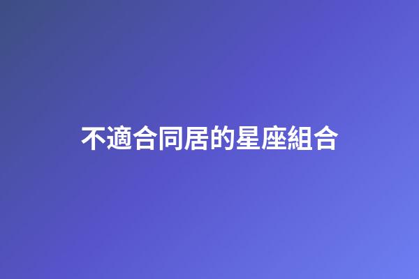 不適合同居的星座組合-第1張-星座運勢-玄機派