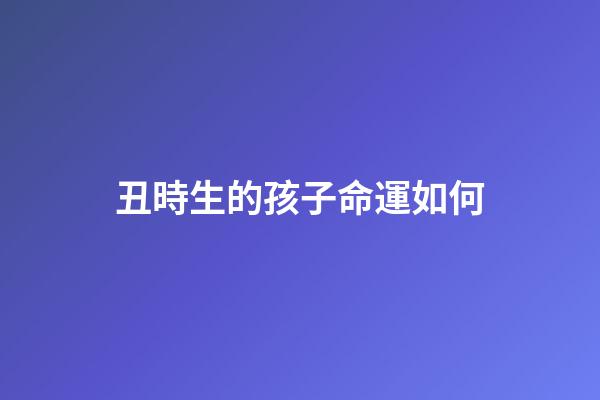 丑時生的孩子命運如何(聽老一輩的講，這3個時辰出生的人，最好命!)